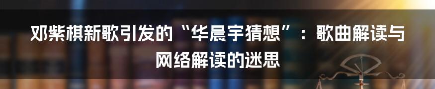 邓紫棋新歌引发的“华晨宇猜想”:歌曲解读与网络解读的迷思
