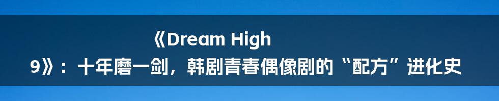 《Dream High 9》:十年磨一剑,韩剧青春偶像剧的“配方”进化史