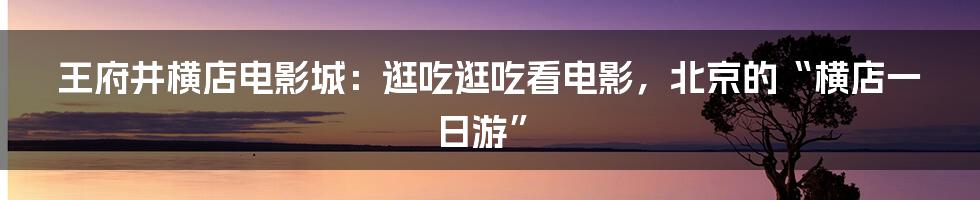 王府井横店电影城:逛吃逛吃看电影,北京的“横店一日游”