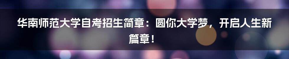华南师范大学自考招生简章:圆你大学梦,开启人生新篇章!