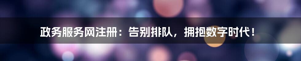 政务服务网注册：告别排队，拥抱数字时代！
