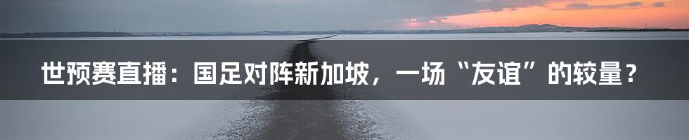 世预赛直播：国足对阵新加坡，一场“友谊”的较量？