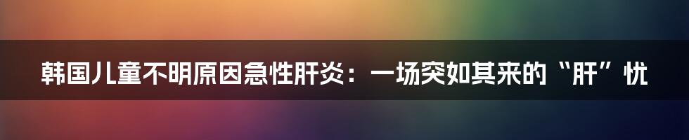 韩国儿童不明原因急性肝炎：一场突如其来的“肝”忧