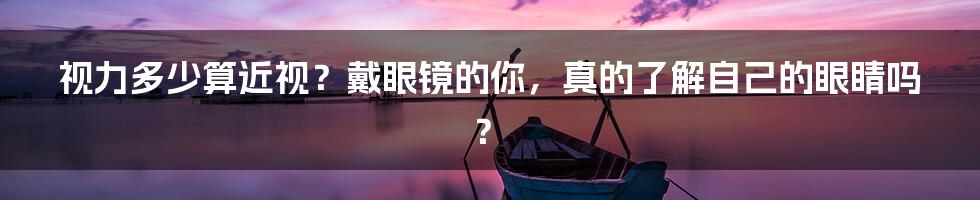 视力多少算近视？戴眼镜的你，真的了解自己的眼睛吗？