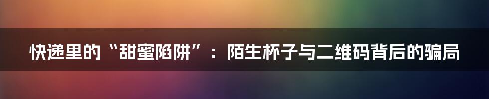 快递里的“甜蜜陷阱”：陌生杯子与二维码背后的骗局