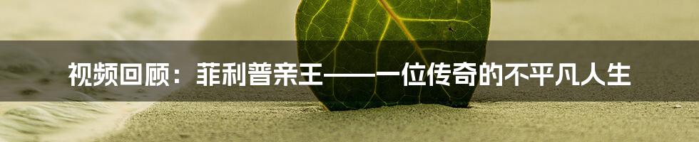 视频回顾:菲利普亲王——一位传奇的不平凡人生