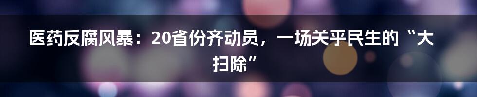 医药反腐风暴：20省份齐动员，一场关乎民生的“大扫除”