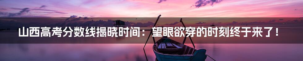 山西高考分数线揭晓时间：望眼欲穿的时刻终于来了！