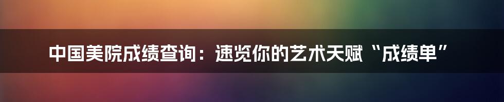中国美院成绩查询：速览你的艺术天赋“成绩单”