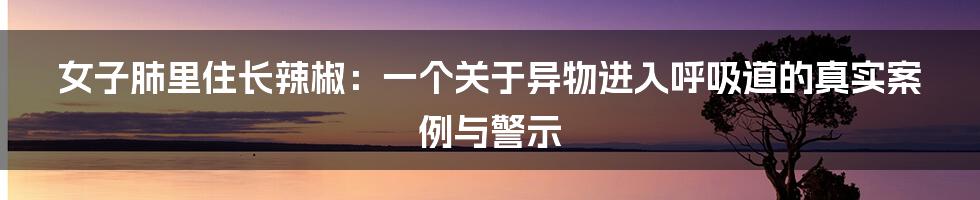 女子肺里住长辣椒：一个关于异物进入呼吸道的真实案例与警示