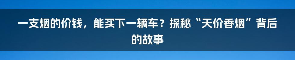 一支烟的价钱,能买下一辆车?探秘“天价香烟”背后的故事
