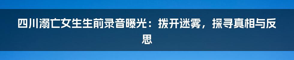 四川溺亡女生生前录音曝光：拨开迷雾，探寻真相与反思