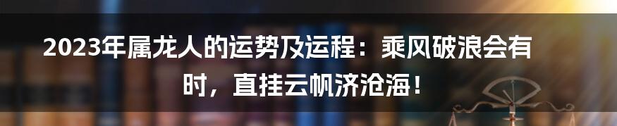 2023年属龙人的运势及运程:乘风破浪会有时,直挂云帆济沧海!