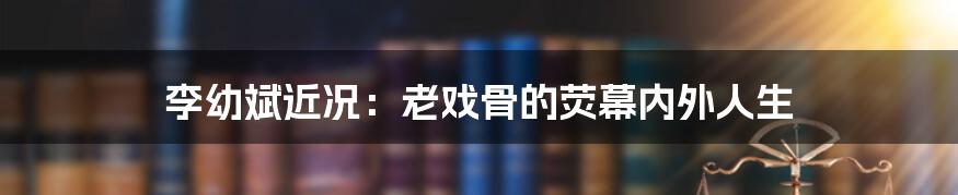 李幼斌近况:老戏骨的荧幕内外人生