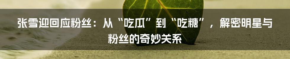 张雪迎回应粉丝:从“吃瓜”到“吃糖”,解密明星与粉丝的奇妙关系