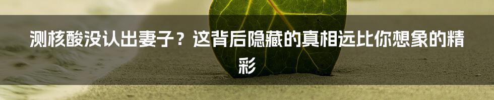 测核酸没认出妻子？这背后隐藏的真相远比你想象的精彩