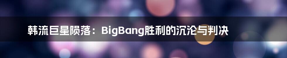 韩流巨星陨落:BigBang胜利的沉沦与判决