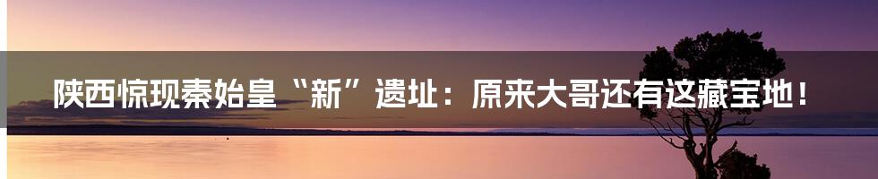 陕西惊现秦始皇“新”遗址：原来大哥还有这藏宝地！