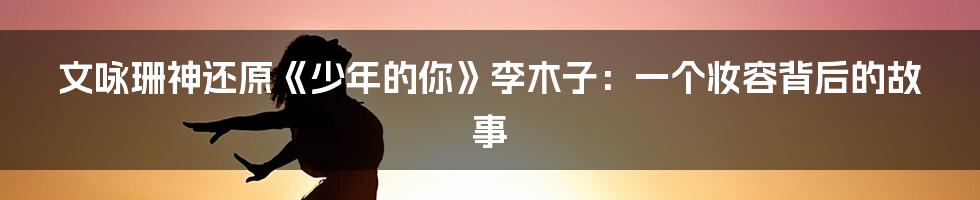 文咏珊神还原《少年的你》李木子:一个妆容背后的故事