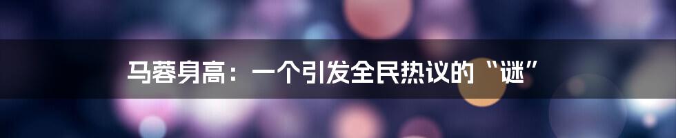马蓉身高：一个引发全民热议的“谜”