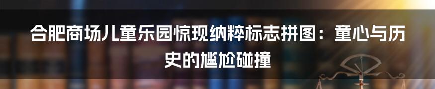 合肥商场儿童乐园惊现纳粹标志拼图:童心与历史的尴尬碰撞