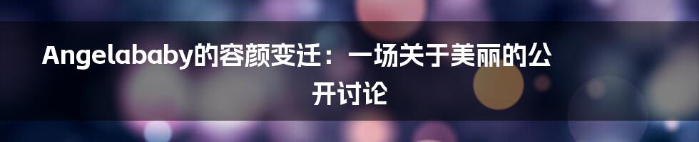 Angelababy的容颜变迁：一场关于美丽的公开讨论