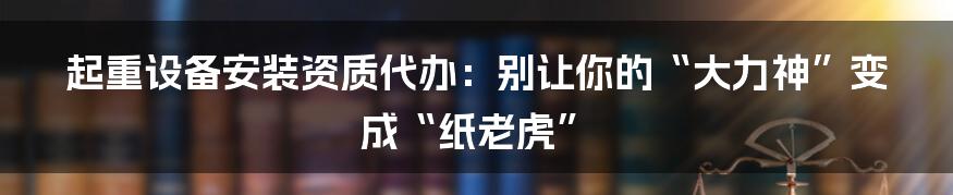 起重设备安装资质代办：别让你的“大力神”变成“纸老虎”