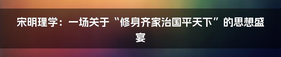宋明理学：一场关于“修身齐家治国平天下”的思想盛宴