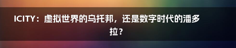 ICITY：虚拟世界的乌托邦，还是数字时代的潘多拉？