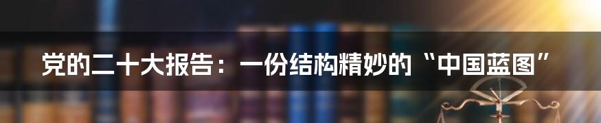 党的二十大报告：一份结构精妙的“中国蓝图”