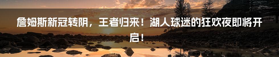 詹姆斯新冠转阴，王者归来！湖人球迷的狂欢夜即将开启！