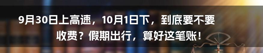 9月30日上高速,10月1日下,到底要不要收费?假期出行,算好这笔账!