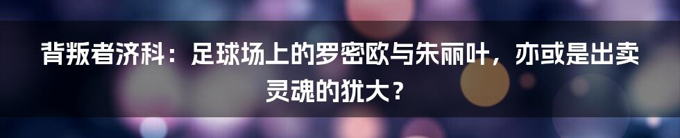 背叛者济科:足球场上的罗密欧与朱丽叶,亦或是出卖灵魂的犹大?