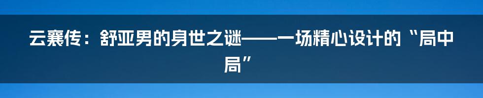 云襄传:舒亚男的身世之谜——一场精心设计的“局中局”