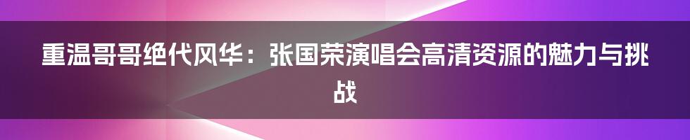 重温哥哥绝代风华:张国荣演唱会高清资源的魅力与挑战