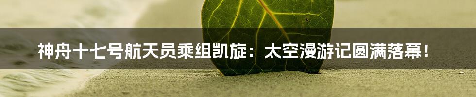 神舟十七号航天员乘组凯旋：太空漫游记圆满落幕！