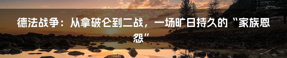 德法战争：从拿破仑到二战，一场旷日持久的“家族恩怨”