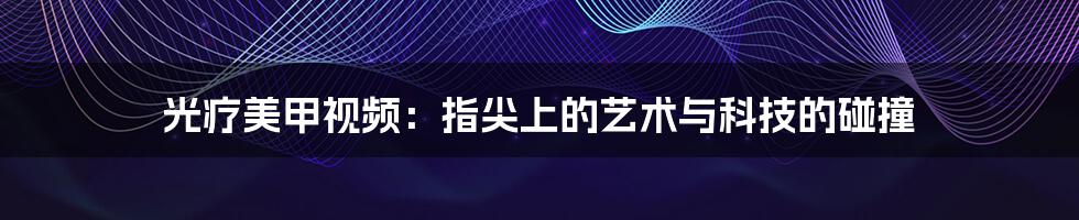 光疗美甲视频：指尖上的艺术与科技的碰撞