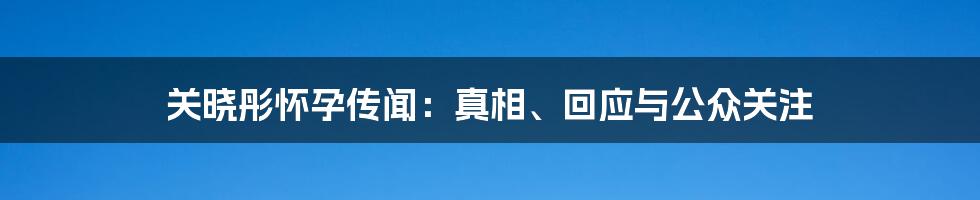 关晓彤怀孕传闻:真相、回应与公众关注