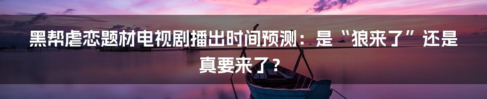 黑帮虐恋题材电视剧播出时间预测:是“狼来了”还是真要来了?