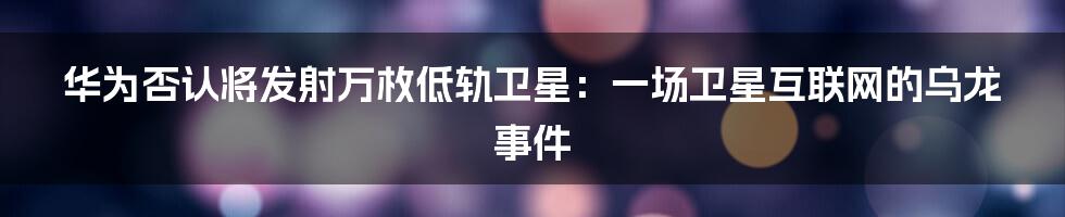 华为否认将发射万枚低轨卫星:一场卫星互联网的乌龙事件