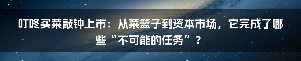 叮咚买菜敲钟上市：从菜篮子到资本市场，它完成了哪些“不可能的任务”？