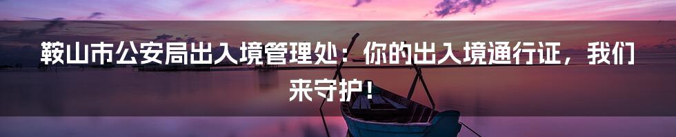 鞍山市公安局出入境管理处:你的出入境通行证,我们来守护!
