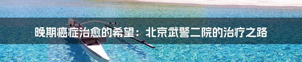 晚期癌症治愈的希望:北京武警二院的治疗之路
