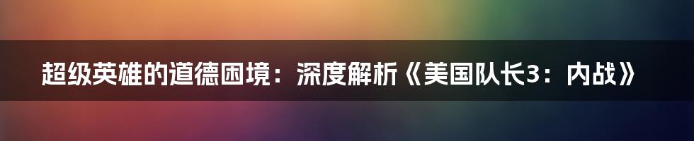 超级英雄的道德困境：深度解析《美国队长3：内战》