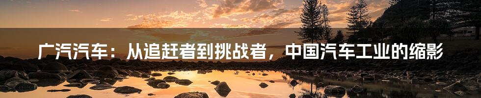 广汽汽车:从追赶者到挑战者,中国汽车工业的缩影