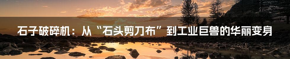 石子破碎机:从“石头剪刀布”到工业巨兽的华丽变身