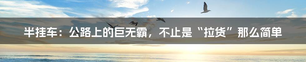 半挂车:公路上的巨无霸,不止是“拉货”那么简单