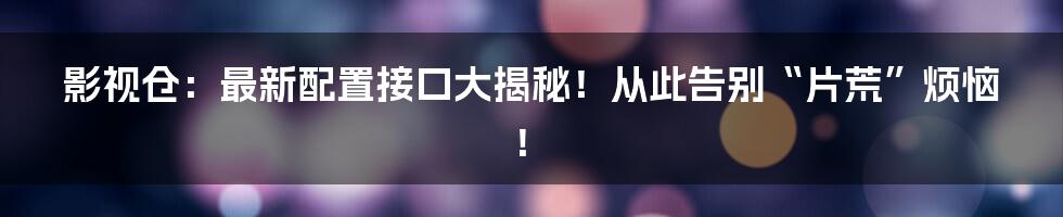 影视仓：最新配置接口大揭秘！从此告别“片荒”烦恼！
