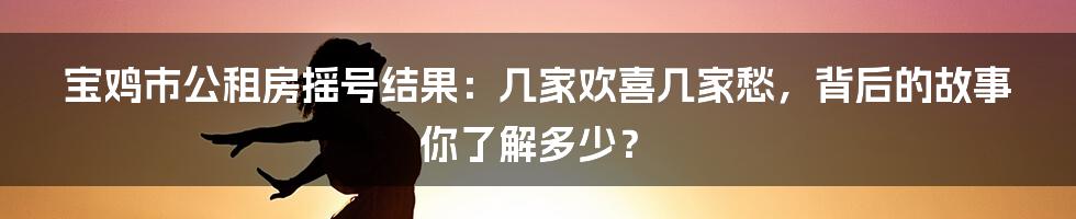 宝鸡市公租房摇号结果:几家欢喜几家愁,背后的故事你了解多少?